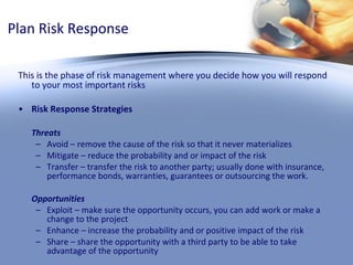 Plan Risk Response This is the phase of risk management where you decide how you will respond to your most important risks  Risk Response Strategies  Threats Avoid – remove the cause of the risk so that it never materializes  Mitigate – reduce the probability and or impact of the risk Transfer – transfer the risk to another party; usually done with insurance, performance bonds, warranties, guarantees or outsourcing the work. Opportunities Exploit – make sure the opportunity occurs, you can add work or make a change to the project Enhance – increase the probability and or positive impact of the risk Share – share the opportunity with a third party to be able to take advantage of the opportunity 