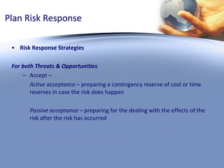 Plan Risk Response Risk Response Strategies For both Threats & Opportunities Accept –  Active acceptance  – preparing a contingency reserve of cost or time reserves in case the risk does happen Passive acceptance  – preparing for the dealing with the effects of the risk after the risk has occurred 