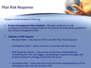 Plan Risk Response Outputs of Risk Response Planning Project Management Plan Updates –  Changes made due to risk management will be changes made to the project and should be updated in the project management plan Updates to Risk Register Residual Risks  – risks that are left over after Plan Risk Response Contingency Plans  – plans of action in case the risk does occur Risk Response Owners  – the person on the team responsible for monitoring the risk, risk triggers, developing a response strategy, and implementing the strategy should the risk occur Secondary Risks  – new risks that result from the implementation of the contingency plans for the primary risks 
