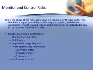 Monitor and Control Risks This is the phase of risk management where you monitor the risk list for risks that have a higher probability of affecting your project, and the risk watchlist for risks that could change and should either be added to the risk list or removed from the watchlist Inputs to Monitor & Control Risks Risk Management Plan Risk Register Approved Change Requests Work performance information - Deliverable status - Schedule progress - Costs incurred Performance reports 