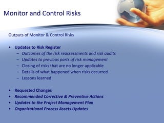 Monitor and Control Risks Outputs of Monitor & Control Risks Updates to Risk Register Outcomes of the risk reassessments and risk audits Updates to previous parts of risk management Closing of risks that are no longer applicable Details of what happened when risks occurred  Lessons learned Requested Changes  Recommended Corrective & Preventive Actions Updates to the Project Management Plan Organizational Process Assets Updates 