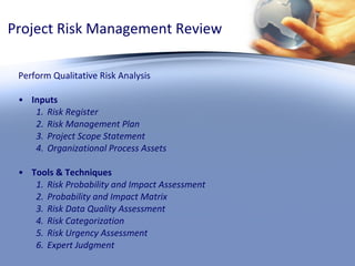 Project Risk Management Review Perform Qualitative Risk Analysis Inputs Risk Register Risk Management Plan Project Scope Statement Organizational Process Assets Tools & Techniques Risk Probability and Impact Assessment Probability and Impact Matrix Risk Data Quality Assessment Risk Categorization Risk Urgency Assessment Expert Judgment  