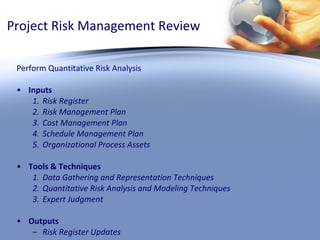 Project Risk Management Review Perform Quantitative Risk Analysis Inputs Risk Register Risk Management Plan Cost Management Plan Schedule Management Plan Organizational Process Assets Tools & Techniques Data Gathering and Representation Techniques Quantitative Risk Analysis and Modeling Techniques Expert Judgment  Outputs Risk Register Updates 