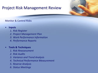 Project Risk Management Review Monitor & Control Risks Inputs Risk Register Project Management Plan Work Performance Information Performance Reports Tools & Techniques Risk Reassessment Risk Audits Variance and Trend Analysis Technical Performance Measurement Reserve Analysis Status Meetings 