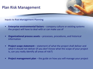 Plan Risk Management Inputs to Risk Management Planning Enterprise environmental factors  – company culture or existing systems the project will have to deal with or can make use of Organizational process assets  – processes, procedures, and historical information Project scope statement  – statement of what the project shall deliver and what it should not deliver (if you don’t know what the scope of your project is, can you really identify all areas of risk?) Project management plan  – the guide on how you will manage your project 