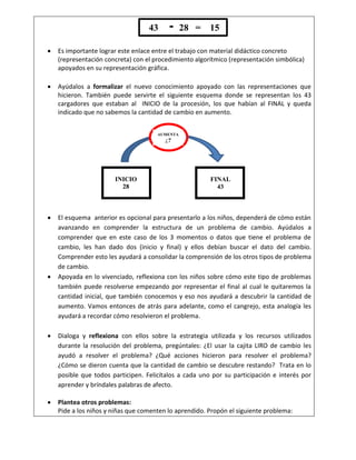  Es importante lograr este enlace entre el trabajo con material didáctico concreto
(representación concreta) con el procedimiento algorítmico (representación simbólica)
apoyados en su representación gráfica.
 Ayúdalos a formalizar el nuevo conocimiento apoyado con las representaciones que
hicieron. También puede servirte el siguiente esquema donde se representan los 43
cargadores que estaban al INICIO de la procesión, los que habían al FINAL y queda
indicado que no sabemos la cantidad de cambio en aumento.
 El esquema anterior es opcional para presentarlo a los niños, dependerá de cómo están
avanzando en comprender la estructura de un problema de cambio. Ayúdalos a
comprender que en este caso de los 3 momentos o datos que tiene el problema de
cambio, les han dado dos (inicio y final) y ellos debían buscar el dato del cambio.
Comprender esto les ayudará a consolidar la comprensión de los otros tipos de problema
de cambio.
 Apoyada en lo vivenciado, reflexiona con los niños sobre cómo este tipo de problemas
también puede resolverse empezando por representar el final al cual le quitaremos la
cantidad inicial, que también conocemos y eso nos ayudará a descubrir la cantidad de
aumento. Vamos entonces de atrás para adelante, como el cangrejo, esta analogía les
ayudará a recordar cómo resolvieron el problema.
 Dialoga y reflexiona con ellos sobre la estrategia utilizada y los recursos utilizados
durante la resolución del problema, pregúntales: ¿El usar la cajita LIRO de cambio les
ayudó a resolver el problema? ¿Qué acciones hicieron para resolver el problema?
¿Cómo se dieron cuenta que la cantidad de cambio se descubre restando? Trata en lo
posible que todos participen. Felicítalos a cada uno por su participación e interés por
aprender y bríndales palabras de afecto.
 Plantea otros problemas:
Pide a los niños y niñas que comenten lo aprendido. Propón el siguiente problema:
43 28 = 15
INICIO
28
FINAL
43
AUMENTA
¿?
 