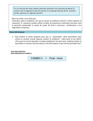 Pide a los niños y a las niñas que:
Comenten sobre el problema, ¿En qué se parece al problema anterior? ¿Cómo hallarías la
respuesta? Si requieren, pueden utilizar la cajita, los esquemas y materiales concretos, esto
le permitirá comprender la acción de quitar del final y comunicar verbalmente y con
seguridad su respuesta.
Cierre (10 minutos)
 Para finalizar la sesión pregunta para que se autoevalúen: ¿Qué aprendimos hoy?
¿Cómo te sentiste cuando lograste resolver el problema? ¿Qué parte te fue difícil?
¿Para qué nos servirá aprender a resolver problemas? ¿En qué casos podemos utilizar lo
aprendido en nuestras vivencias diarias? ¿Será fácil aplicar lo que hemos aprendido hoy?
SOLO PARA DOCENTES:
PARA PROBLEMAS DE CAMBIO 3:
En un concurso de canto, Sandro cantó dos canciones. Por la primera le dieron 21
puntos y por la segunda el voto fue secreto. Si su puntaje total fue de 45. ¿Cuántos
puntos ganó por su segunda canción?
CAMBIO 3 = Final - Inicio
 
