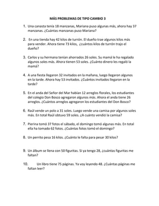 MÁS PROBLEMAS DE TIPO CAMBIO 3
1. Una canasta tenía 18 manzanas, Mariana puso algunas más, ahora hay 37
manzanas. ¿Cuántas manzanas puso Mariana?
2. En una tienda hay 42 kilos de turrón. El dueño trae algunos kilos más
para vender. Ahora tiene 73 kilos, ¿cuántos kilos de turrón trajo el
dueño?
3. Carlos y su hermana tenían ahorrados 26 soles. Su mamá le ha regalado
algunos soles más. Ahora tienen 53 soles. ¿Cuánto dinero les regaló la
mamá?
4. A una fiesta llegaron 32 invitados en la mañana, luego llegaron algunos
en la tarde. Ahora hay 53 invitados. ¿Cuántos invitados llegaron en la
tarde?
5. En el anda del Señor del Mar habían 12 arreglos florales, los estudiantes
del colegio Don Bosco agregaron algunos más. Ahora el anda tiene 26
arreglos. ¿Cuántos arreglos agregaron los estudiantes del Don Bosco?
6. Raúl vende un polo a 31 soles. Luego vende una camisa por algunos soles
más. En total Raúl obtuvo 59 soles. ¿A cuánto vendió la camisa?
7. Pierina tomó 37 fotos el sábado, el domingo tomó algunas más. En total
ella ha tomado 62 fotos. ¿Cuántas fotos tomó el domingo?
8. Un perrito pesa 16 kilos. ¿Cuánto le falta para pesar 30 kilos?
9. Un álbum se llena con 50 figuritas. Si ya tengo 28, ¿cuántas figuritas me
faltan?
10. Un libro tiene 75 páginas. Ya voy leyendo 48. ¿Cuántas páginas me
faltan leer?
 
