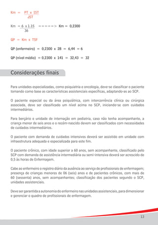 Km =

PT x IST
JST

Km = 6 x 1.15
	
36	

=====> Km = 0,2300

QP = Km x TSF
QP (enfermeiro) = 0,2300 x 28 = 6,44 = 6
QP (nível médio) = 0,2300 x 141 = 32,43 = 32

Considerações finais
Para unidades especializadas, como psiquiatria e oncologia, deve-se classificar o paciente
tomando como base as características assistenciais específicas, adaptando-as ao SCP.
O paciente especial ou da área psiquiátrica, com intercorrência clínica ou cirúrgica
associada, deve ser classificado um nível acima no SCP, iniciando-se com cuidados
intermediários.
Para berçário e unidade de internação em pediatria, caso não tenha acompanhante, a
criança menor de seis anos e o recém-nascido devem ser classificados com necessidades
de cuidados intermediários.
O paciente com demanda de cuidados intensivos deverá ser assistido em unidade com
infraestrutura adequada e especializada para este fim.
O paciente crônico, com idade superior a 60 anos, sem acompanhante, classificado pelo
SCP com demanda de assistência intermediária ou semi-intensiva deverá ser acrescido de
0,5 às horas de Enfermagem.
Cabe ao enfermeiro o registro diário da ausência ao serviço de profissionais de enfermagem;
presença de crianças menores de 06 (seis) anos e de pacientes crônicos, com mais de
60 (sessenta) anos, sem acompanhantes; classificação dos pacientes segundo o SCP,
unidades assistenciais.
Deve ser garantida a autonomia do enfermeiro nas unidades assistenciais, para dimensionar
e gerenciar o quadro de profissionais de enfermagem.

13

 