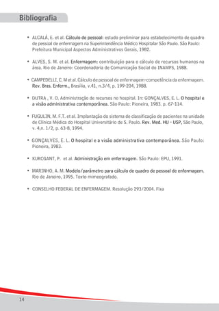 Bibliografia
	 • ALCALÁ, E. et al. Cálculo de pessoal: estudo preliminar para estabelecimento de quadro
		 de pessoal de enfermagem na Superintendência Médico Hospitalar São Paulo. São Paulo: 	
		 Prefeitura Municipal Aspectos Administrativos Gerais, 1982.

• ALVES, S. M. et al. Enfermagem: contribuição para o cálculo de recursos humanos na
		 área. Rio de Janeiro: Coordenadoria de Comunicação Social do INAMPS, 1988.

	

	 • CAMPEDELLI, C. M et al. Cálculo de pessoal de enfermagem-competência da enfermagem.
		 Rev. Bras. Enferm., Brasília, v.41, n.3/4, p. 199-204, 1988.
	 • DUTRA , V. O. Administração de recursos no hospital. In: GONÇALVES, E. L. O hospital e
		 a visão administrativa contemporânea. São Paulo: Pioneira, 1983. p. 67-114.
	 • FUGULIN, M. F.T. et al. Implantação do sistema de classificação de pacientes na unidade
		 de Clínica Médica do Hospital Universitário de S. Paulo. Rev. Med. HU - USP, São Paulo, 	
		 v. 4,n. 1/2, p. 63-8, 1994.
	 • GONÇALVES, E. L. O hospital e a visão administrativa contemporânea. São Paulo:
		 Pioneira, 1983.
	

• KURCGANT, P. et al. Administração em enfermagem. São Paulo: EPU, 1991.

	 • MARINHO, A. M. Modelo/parâmetro para cálculo de quadro de pessoal de enfermagem.
		 Rio de Janeiro, 1995. Texto mimeografado.
	

14

• CONSELHO FEDERAL DE ENFERMAGEM. Resolução 293/2004. Fixa

 