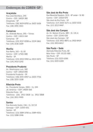 Endereços do COREN-SP
Araçatuba

São José do Rio Preto

Rua José Bonifácio, 245
Centro – CEP: 16010-380
Araçatuba - SP
Telefones: (18) 3624-8783 ou 3622-1636
Fax: (18) 3441-1011

Rua Marechal Deodoro, 3131 – 8º andar – Sl. 83
Centro – CEP: 15010-070
São José do Rio Preto - SP
Telefones: (17) 3222-3171 ou 3222-5232
Fax: (17) 3212-9447

Campinas

São José dos Campos

Av. Andrade Neves, 295 – Térreo
Centro – CEP: 13013-160
Campinas - SP
Telefones: (19) 3237-0208 ou 3234-1861
Fax: (19) 3236-1609

Av. Dr. Nelson D’avila, 389 – Sl. 141 A
Centro – CEP: 12245-030
São José dos Campos - SP
Telefones: (12) 3921-8871 ou 3922-8419
Fax: (12) 3923-8417

Marília

São Paulo – Sede

Rua Bahia, 165 – Sl. 02
Centro – CEP: 17501-080
Marília - SP
Telefones: (14) 3433-5902 ou 3413-1073
Fax: (14) 3433-1242

Alameda Ribeirão Preto, 82
Bela Vista – CEP: 01331-000
São Paulo - SP
Telefone: (11) 3225-6300
Fax: (11) 3225-6300

Presidente Prudente
Av. Washington Luiz, 300
Centro – CEP: 19010-090
Presidente Prudente - SP
Telefones: (18) 3221-6927 ou 3222-7756
Fax: (18) 3222-3108

Ribeirão Preto
Av. Presidente Vargas, 2001 – Cj. 194
Jd. América – CEP: 14020-260
Ribeirão Preto - SP
Telefones: (16) 3911-2818 ou 3911-2808
Fax: (16) 3911-9445

Santos
Rua Azevedo Sodré, 156 – Cj. 12/14
Gonzaga – CEP: 11055-051
Santos - SP
Telefones: (13) 3289-3700 ou 3289-4351
Fax: (13) 3288-1946

15

 