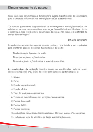 Dimensionamento de pessoal
Fixa e estabelece parâmetros para dimensionar o quadro de profissionais de enfermagem
para as unidades assistenciais nas instituições de saúde e assemelhados.
"Os aspectos quantitativos dos profissionais de enfermagem nas instituições de saúde são
enfatizados para que haja a garantia da segurança e da qualidade de assistência ao cliente
e a continuidade da vigília perante a diversidade de atuação nos cuidados e na atenção da
equipe de enfermagem."
Enf. Lidia Demeneghi
Os parâmetros representam normas técnicas mínimas, constituindo-se em referências
para orientar os gestores e gerentes das instituições de saúde:
	

• No planejamento das ações de saúde;

	

• Na programação das ações de saúde;

	

• Na priorização das ações de saúde a serem desenvolvidas.

As características da instituição também devem ser consideradas, podendo sofrer
adequações regionais e/ou locais, de acordo com realidades epidemiológicas e:	
	

1. Missão;

	

2. Porte;

	

3. Estrutura organizacional;	

	

4. Estrutura física;

	

5. Tipos de serviços e/ou programas;

	

6. Tecnologia e complexidade dos serviços e/ou programas;

	

7. Política de pessoal;	

	

8. Política do RH;

	

9. Política financeira;

	

10. Atribuições e competências dos integrantes dos diferentes serviços e/ou programas;

	

11. Indicadores tanto do Ministério da Saúde quanto institucionais.

4

 