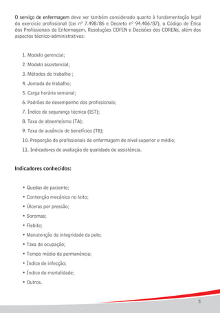O serviço de enfermagem deve ser também considerado quanto à fundamentação legal
do exercício profissional (Lei nº 7.498/86 e Decreto nº 94.406/87), o Código de Ética
dos Profissionais de Enfermagem, Resoluções COFEN e Decisões dos CORENs, além dos
aspectos técnico-administrativos:
	

1. Modelo gerencial;	

	

2. Modelo assistencial;

	

3. Métodos de trabalho ;

	

4. Jornada de trabalho;

	

5. Carga horária semanal; 	

	

6. Padrões de desempenho dos profissionais;

	

7. Índice de segurança técnica (IST);	

	

8. Taxa de absenteísmo (TA);

	

9. Taxa de ausência de benefícios (TB);	

	

10. Proporção de profissionais de enfermagem de nível superior e médio;

	

11. Indicadores de avaliação de qualidade de assistência.

Indicadores conhecidos:
	

• Quedas de paciente;

	

• Contenção mecânica no leito;

	

• Úlceras por pressão;

	

• Soromas;

	

• Flebite;

	

• Manutenção da integridade da pele;

	

• Taxa de ocupação;

	

• Tempo médio de permanência;

	

• Índice de infecção;

	

• Índice de mortalidade;

	

• Outros.
5

 