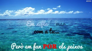 Em xifla la mar
Em xifla la mar,
com a tu…
Però em fan POR els peixos
 