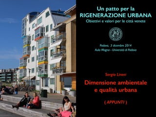Un patto per la
RIGENERAZIONE URBANA
Obiettivi e valori per le città venete
Dimensione ambientale
e qualità urbana
Sergio Lironi
Padova, 3 dicembre 2014
Aula Magna - Università di Padova
( APPUNTI )
 