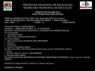 PREFEITURA MUNICIPAL DE INDAIATUBA
SECRETARIA MUNICIPAL DE EDUCAÇÃO
PROJETO LER FAZ BEM 2012
FICHA TÉCNICA DO LIVRO VIRTUAL
NOME DA UNIDADE ESCOLAR: EMEB “Prof. Aparecido Batista dos Santos”
NOME DO PROFESSOR(A): ADRIANA RODRIGUES RIBEIRO E MARIA DOLORES
ANO / SÉRIE 1º –TURMA B – TURNO MANHÃ
TÍTULO DO LIVRO: A DONA ARANHA
AUTORIA: ( ) PRODUÇÃO PRÓPRIA ou ( X ) REESCRITA
RECURSOS TECNOLÓGICOS DISPONÍVEIS E UTILIZADOS NA UNIDADE ESCOLAR:
(X ) Computador;
( ) Notebook Escolar;
( ) Max Câmera (Projetor Multimídia);
( X ) Lousa Digital;
( ) Mesa Educacional ( ESCREVER QUAL PROGRAMA)
( ) Scanner;
( ) Filmadora;
( ) Câmera Fotográfica Digital;
(X ) Microsoft Office 2010 (PowerPoint, Word, entre outros) ( PowerPoint e Word )
( ) Paint;
( ) BrOffice (Impress, Writer) ( DESCRIMINAR )
( ) Windows Movie Maker.
RECURSOS GRATUITOS DISPONÍVEIS NA INTERNET (PROGRAMAS/SOFTWARES): Listar o que foi utilizado:
GOOGLE
REFERÊNCIA BIBLIOGRÁFICA: MÚSICA: A DONA ARANHA
NÚMERO DE PÁGINAS: