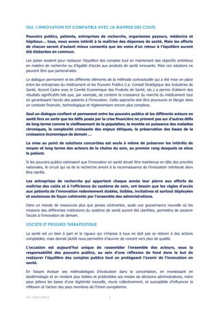 LIR –ASVF100412 3
OUI, L’INNOVATION EST COMPATIBLE AVEC LA MAITRISE DES COUTS
Pouvoirs publics, patients, entreprises de recherche, organismes payeurs, médecins et
hôpitaux… tous, nous avons intérêt à la maîtrise des dépenses de santé. Mais les efforts
de chacun seront d’autant mieux consentis que les voies d’un retour à l’équilibre auront
été élaborées en commun.
Les pistes existent pour restaurer l’équilibre des comptes tout en maintenant des objectifs ambitieux
en matière de recherche ou d’égalité d’accès aux produits de santé innovants. Mais ces solutions ne
peuvent être que partenariales.
Le dialogue permanent et les différents éléments de la méthode contractuelle qui a été mise en place
entre les entreprises du médicament et les Pouvoirs Publics (i.e. Conseil Stratégique des Industries de
Santé, Accord Cadre avec le Comité Economique des Produits de Santé, etc.) a permis d'obtenir des
résultats significatifs tels que, par exemple, de contenir la croissance du marché du médicament tout
en garantissant l’accès des patients à l’innovation. Cette approche doit être poursuivie et élargie dans
un contexte financier, technologique et réglementaire encore plus complexe.
Seul un dialogue confiant et permanent entre les pouvoirs publics et les différents acteurs en
santé fera en sorte que les défis posés par la crise financière ne priment pas sur d’autres défis
de long terme comme le vieillissement de la population, la montée en puissance des maladies
chroniques, la complexité croissante des enjeux éthiques, la préservation des bases de la
croissance économique de demain …
La mise au point de solutions concertées est seule à même de préserver les intérêts de
moyen et long terme des acteurs de la chaîne du soin, au premier rang desquels se situe
le patient.
Si les pouvoirs publics estimaient que l’innovation en santé devait être maintenue en tête des priorités
nationales, le circuit qui va de la recherche amont à la reconnaissance de l’innovation mériterait alors
être clarifié.
Les entreprises de recherche qui apportent chaque année leur pierre aux efforts de
maîtrise des coûts et à l’efficience du système de soin, ont besoin que les règles d'accès
aux patients de l'innovation redeviennent stables, lisibles, incitatives et surtout déployées
et soutenues de façon cohérente par l’ensemble des administrations.
Dans un monde de ressources plus que jamais contraintes, seule une gouvernance nouvelle où les
missions des différentes institutions du système de santé auront été clarifiées, permettra de soutenir
l’accès à l’innovation de demain.
SOCIETE ET PROGRES THERAPEUTIQUE
La santé est un bien à part et la rigueur qui s’impose à tous ne doit pas se réduire à des actions
comptables, mais devrait plutôt nous permettre d’œuvrer de concert vers plus de qualité.
L’occasion est aujourd’hui unique de rassembler l’ensemble des acteurs, sous la
responsabilité des pouvoirs publics, au sein d’une réflexion de fond dans le but de
restaurer l’équilibre des comptes publics tout en protégeant l’avenir de l’innovation en
santé.
En faisant évoluer ses méthodologies d’évaluation dans la concertation, en investissant en
épidémiologie et en rendant plus lisibles et prédictibles ses modes de décisions administratives, notre
pays jettera les bases d’une légitimité nouvelle, murie collectivement, et susceptible d’influencer la
réflexion et l’action des pays membres de l’Union européenne.
 