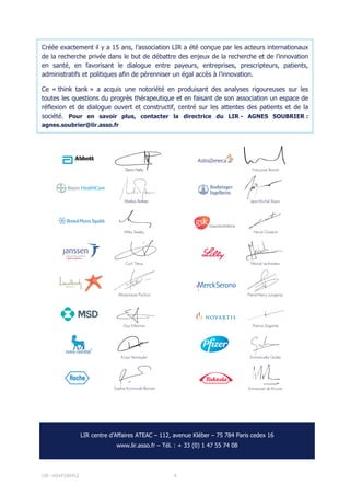 LIR –ASVF100412 4
Créée exactement il y a 15 ans, l’association LIR a été conçue par les acteurs internationaux
de la recherche privée dans le but de débattre des enjeux de la recherche et de l’innovation
en santé, en favorisant le dialogue entre payeurs, entreprises, prescripteurs, patients,
administratifs et politiques afin de pérenniser un égal accès à l’innovation.
Ce « think tank » a acquis une notoriété en produisant des analyses rigoureuses sur les
toutes les questions du progrès thérapeutique et en faisant de son association un espace de
réflexion et de dialogue ouvert et constructif, centré sur les attentes des patients et de la
société. Pour en savoir plus, contacter la directrice du LIR - AGNES SOUBRIER :
agnes.soubrier@lir.asso.fr
- Centre d’Affaires ATEAC - 112, avenue Kléber – 75 784 Paris cedex
LIR centre d’Affaires ATEAC – 112, avenue Kléber – 75 784 Paris cedex 16
www.lir.asso.fr – Tél. : + 33 (0) 1 47 55 74 08
 