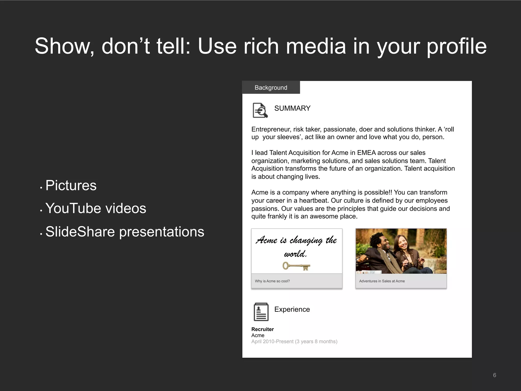 •  Pictures
•  YouTube videos
•  SlideShare presentations
6
Show, don’t tell: Use rich media in your profile
Background
SUMMARY
Entrepreneur, risk taker, passionate, doer and solutions thinker. A ‘roll
up your sleeves’, act like an owner and love what you do, person.
I lead Talent Acquisition for Acme in EMEA across our sales
organization, marketing solutions, and sales solutions team. Talent
Acquisition transforms the future of an organization. Talent acquisition
is about changing lives.
Acme is a company where anything is possible!! You can transform
your career in a heartbeat. Our culture is defined by our employees
passions. Our values are the principles that guide our decisions and
quite frankly it is an awesome place.
Experience
Recruiter
Acme
April 2010-Present (3 years 8 months)
Why is Acme so cool? Adventures in Sales at Acme
Acme is changing the
world.
 