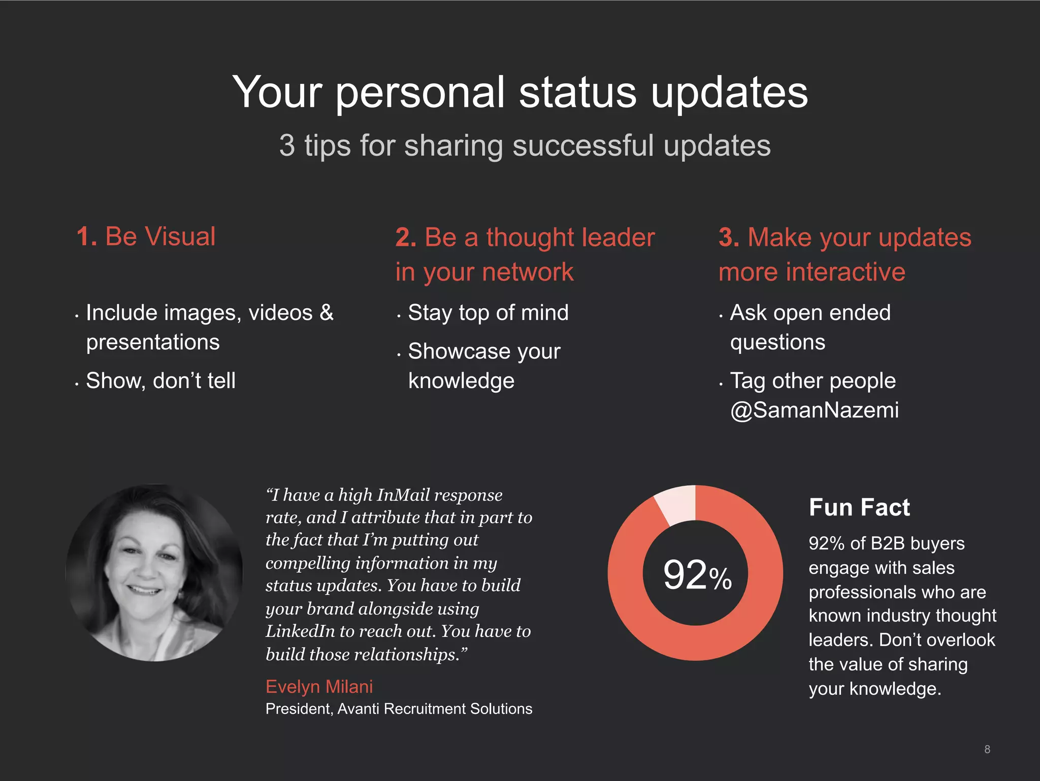 8
Your personal status updates
​ 3 tips for sharing successful updates
•  Include images, videos &
presentations
•  Show, don’t tell
1. Be Visual
•  Stay top of mind
•  Showcase your
knowledge
2. Be a thought leader
in your network
•  Ask open ended
questions
•  Tag other people
@SamanNazemi
3. Make your updates
more interactive
“I have a high InMail response
rate, and I attribute that in part to
the fact that I’m putting out
compelling information in my
status updates. You have to build
your brand alongside using
LinkedIn to reach out. You have to
build those relationships.”
Evelyn Milani
President, Avanti Recruitment Solutions
92%
Fun Fact
92% of B2B buyers
engage with sales
professionals who are
known industry thought
leaders. Don’t overlook
the value of sharing
your knowledge.
 