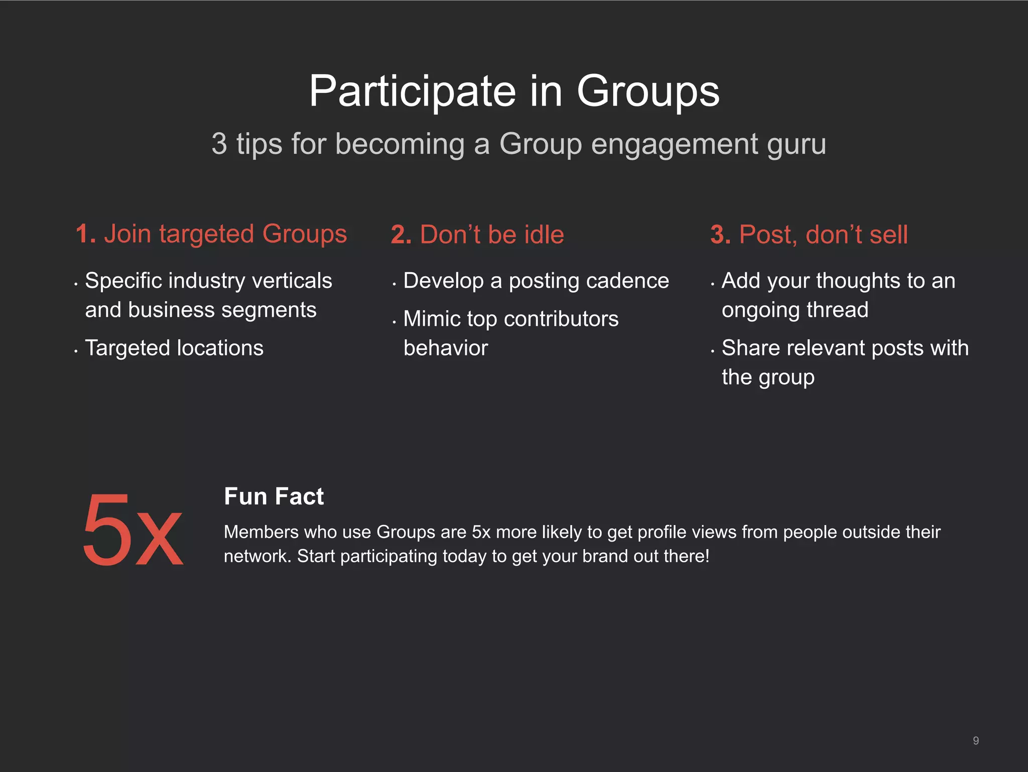 9
Participate in Groups
•  Specific industry verticals
and business segments
•  Targeted locations
1. Join targeted Groups
•  Develop a posting cadence
•  Mimic top contributors’
behavior
2. Don’t be idle
•  Add your thoughts to an
ongoing thread
•  Share relevant posts with
the group
3. Post, don’t sell
5x
Fun Fact
Members who use Groups are 5x more likely to get profile views from people outside their
network. Start participating today to get your brand out there!
​ 3 tips for becoming a Group engagement guru
 