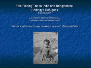 Fact Finding Trip to India and Bangladesh:Fact Finding Trip to India and Bangladesh:
~Rohingya Refugees~~Rohingya Refugees~
September 2009September 2009
Amy Marchildon—Lutheran Social Services of NEAmy Marchildon—Lutheran Social Services of NE
Susan Anderson—Lutheran Family Services of ColoradoSusan Anderson—Lutheran Family Services of Colorado
James Horan—Lutheran Family Services of ColoradoJames Horan—Lutheran Family Services of Colorado
““I have a small request, give our message to the world” –Rohingya refugeeI have a small request, give our message to the world” –Rohingya refugee
 