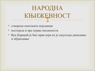
• створили непознати појединци
• постојала и пре појаве писмености
• Вук Караџић је био први који их је сакупљао,записивао
и објављивао
НАРОДНА
КЊИЖЕВНОСТ
 
