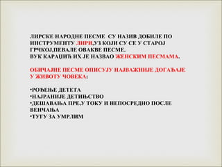 ЛИРСКЕ НАРОДНЕ ПЕСМЕ СУ НАЗИВ ДОБИЛЕ ПО
ИНСТРУМЕНТУ ЛИРИ,УЗ КОЈИ СУ СЕ У СТАРОЈ
ГРЧКОЈ,ПЕВАЛЕ ОВАКВЕ ПЕСМЕ.
ВУК КАРАЏИЋ ИХ ЈЕ НАЗВАО ЖЕНСКИМ ПЕСМАМА.
ОБИЧАЈНЕ ПЕСМЕ ОПИСУЈУ НАЈВАЖНИЈЕ ДОГАЂАЈЕ
У ЖИВОТУ ЧОВЕКА:
•РОЂЕЊЕ ДЕТЕТА
•НАЈРАНИЈЕ ДЕТИЊСТВО
•ДЕШАВАЊА ПРЕ,У ТОКУ И НЕПОСРЕДНО ПОСЛЕ
ВЕНЧАЊА
•ТУГУ ЗА УМРЛИМ
 