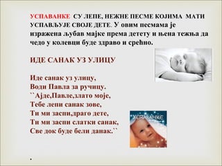 УСПАВАНКЕ СУ ЛЕПЕ, НЕЖНЕ ПЕСМЕ КОЈИМА МАТИ
УСПАВЉУЈЕ СВОЈЕ ДЕТЕ. У овим песмама је
изражена љубав мајке према детету и њена тежња да
чедо у колевци буде здраво и срећно.
ИДЕ САНАК УЗ УЛИЦУ
Иде санак уз улицу,
Води Павла за ручицу.
``Ајде,Павле,злато моје,
Тебе лепи санак зове,
Ти ми заспи,драго дете,
Ти ми заспи слатки санак,
Све док буде бели данак.``
.
 