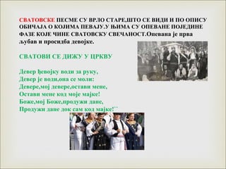 СВАТОВСКЕ ПЕСМЕ СУ ВРЛО СТАРЕ,ШТО СЕ ВИДИ И ПО ОПИСУ
ОБИЧАЈА О КОЈИМА ПЕВАЈУ.У ЊИМА СУ ОПЕВАНЕ ПОЈЕДИНЕ
ФАЗЕ КОЈЕ ЧИНЕ СВАТОВСКУ СВЕЧАНОСТ.Опевана је прва
љубав и просидба девојке.
СВАТОВИ СЕ ДИЖУ У ЦРКВУ
Девер ђевојку води за руку,
Девер је води,она се моли:
Девере,мој девере,остави мене,
Остави мене код моје мајке!
Боже,мој Боже,продужи дане,
Продужи дане док сам код мајке!``
 