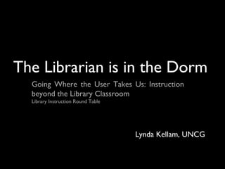 The Librarian is in the Dorm
Going Where the User Takes Us: Instruction
beyond the Library Classroom
Library Instruction Round Table
Lynda Kellam, UNCG
 