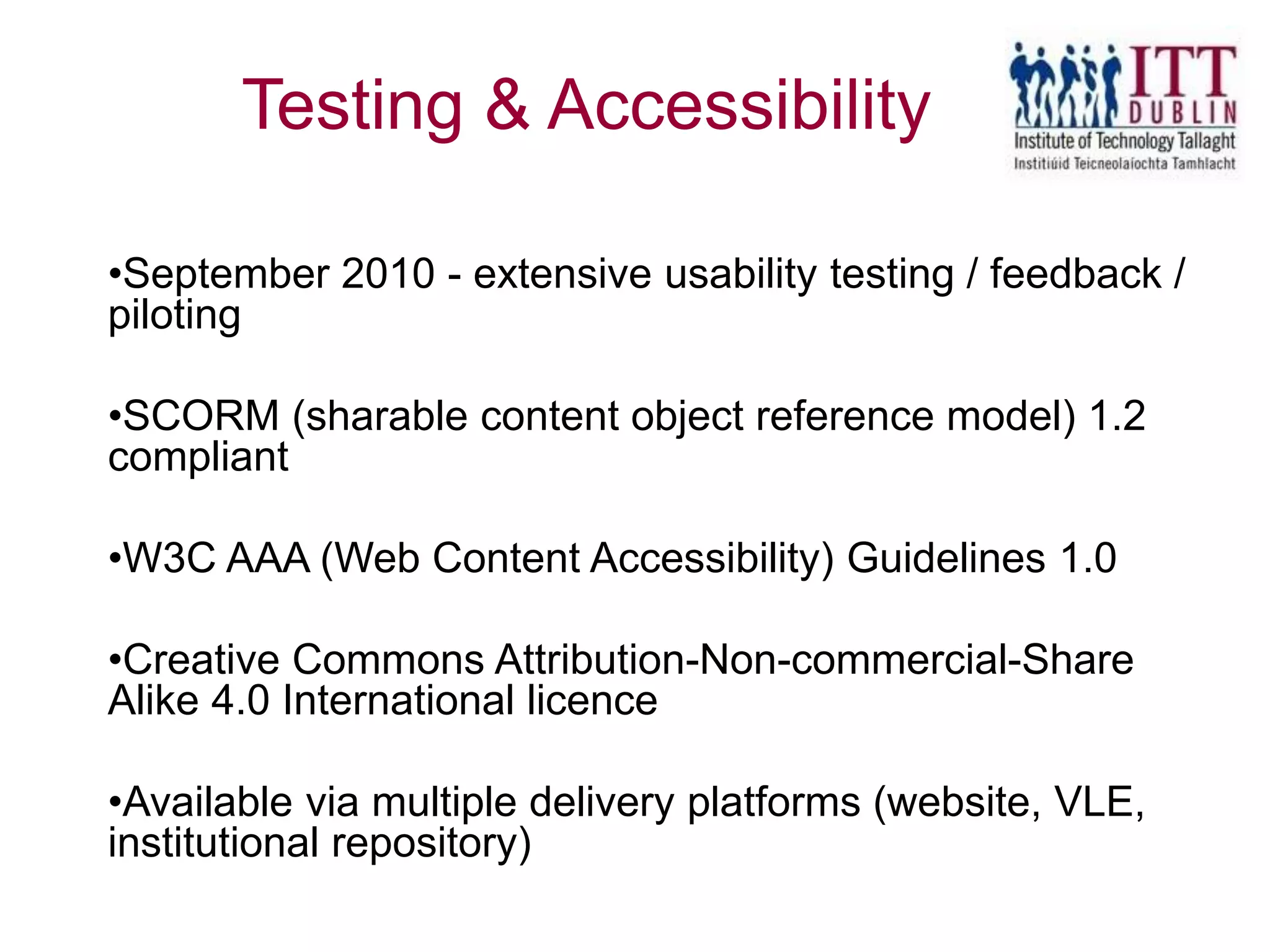 •September 2010 - extensive usability testing / feedback /
piloting
•SCORM (sharable content object reference model) 1.2
compliant
•W3C AAA (Web Content Accessibility) Guidelines 1.0
•Creative Commons Attribution-Non-commercial-Share
Alike 4.0 International licence
•Available via multiple delivery platforms (website, VLE,
institutional repository)
Testing & Accessibility
 
