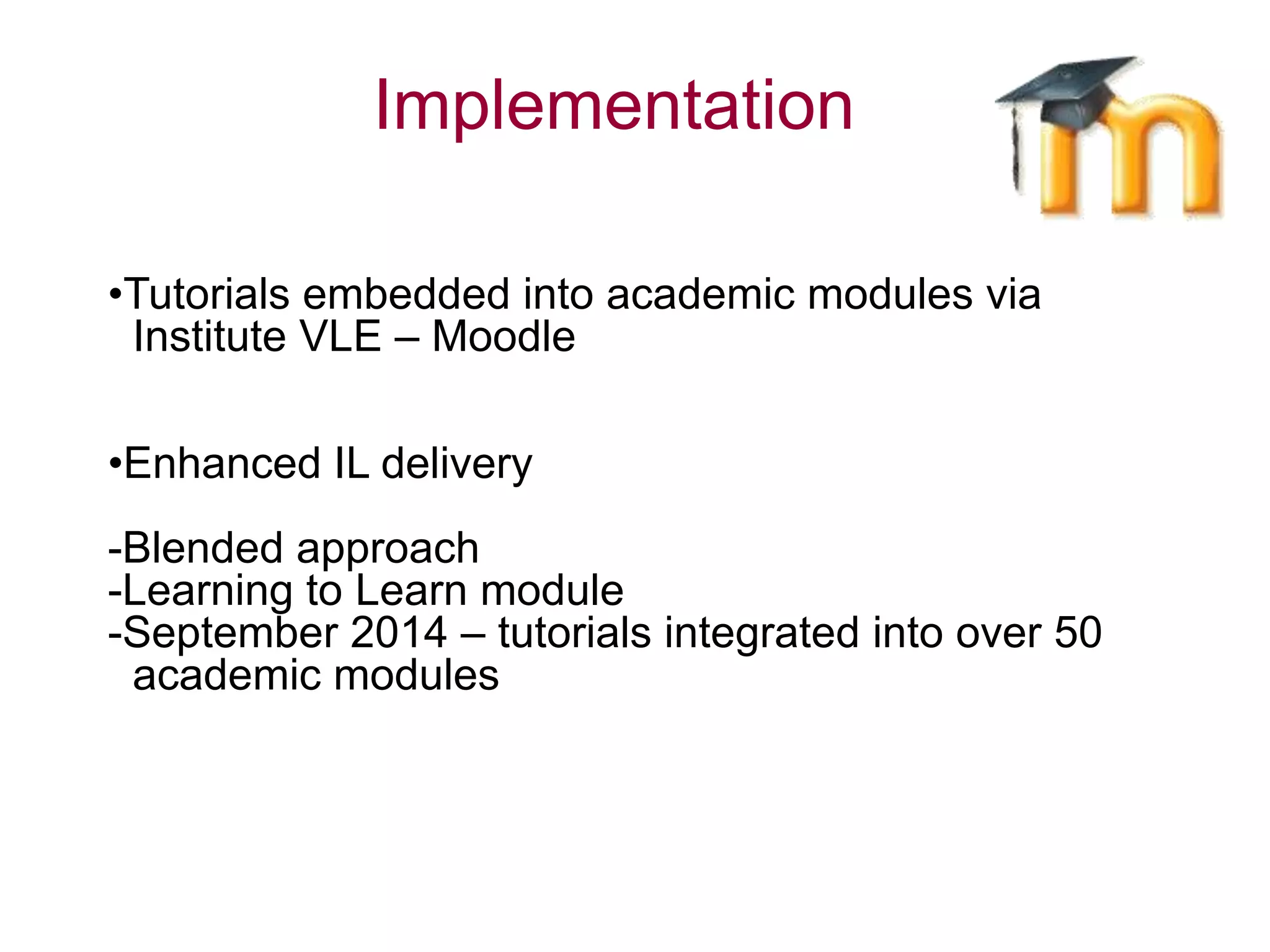 •Tutorials embedded into academic modules via
Institute VLE – Moodle
•Enhanced IL delivery
-Blended approach
-Learning to Learn module
-September 2014 – tutorials integrated into over 50
academic modules
Implementation
 