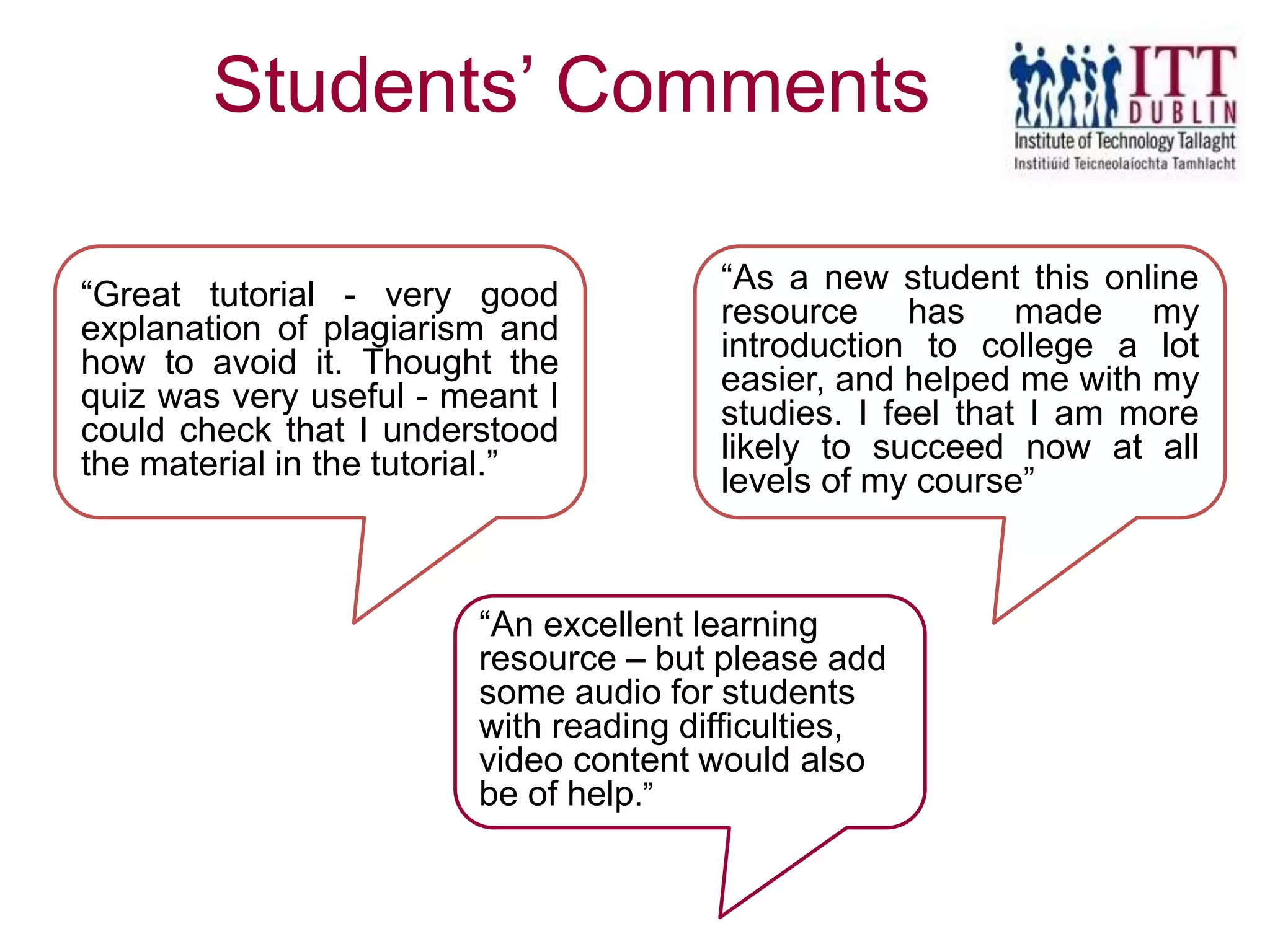 Students’ Comments
“As a new student this online
resource has made my
introduction to college a lot
easier, and helped me with my
studies. I feel that I am more
likely to succeed now at all
levels of my course”
“Great tutorial - very good
explanation of plagiarism and
how to avoid it. Thought the
quiz was very useful - meant I
could check that I understood
the material in the tutorial.”
“An excellent learning
resource – but please add
some audio for students
with reading difficulties,
video content would also
be of help.”
 