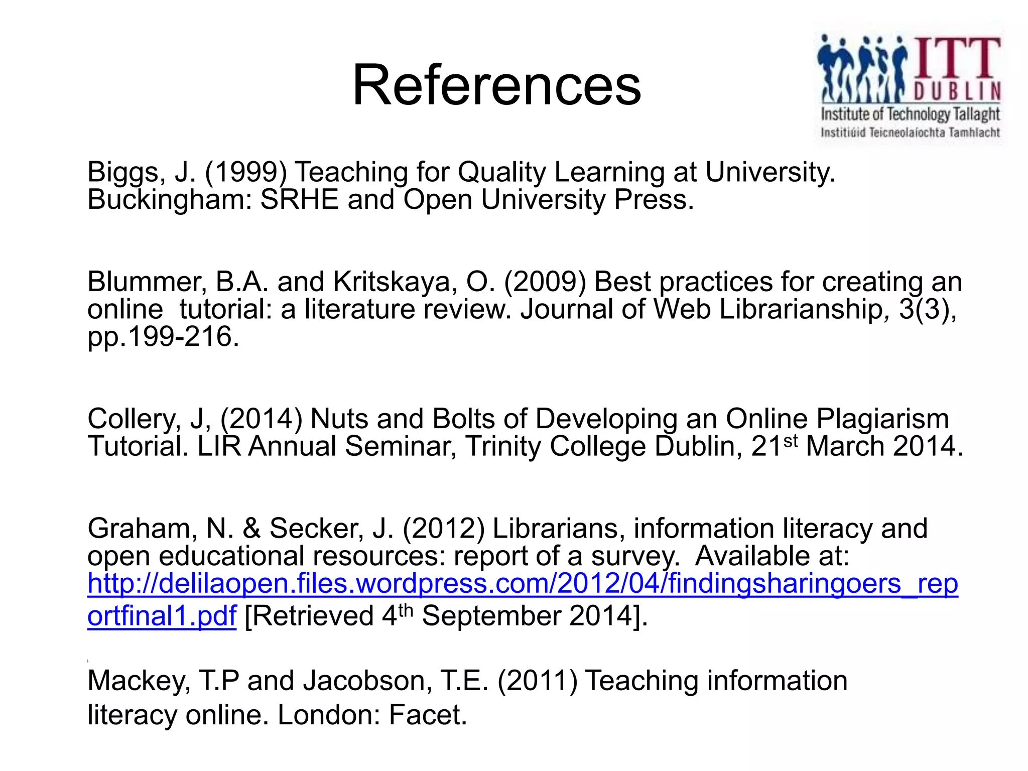 Biggs, J. (1999) Teaching for Quality Learning at University.
Buckingham: SRHE and Open University Press.
Blummer, B.A. and Kritskaya, O. (2009) Best practices for creating an
online tutorial: a literature review. Journal of Web Librarianship, 3(3),
pp.199-216.
Collery, J, (2014) Nuts and Bolts of Developing an Online Plagiarism
Tutorial. LIR Annual Seminar, Trinity College Dublin, 21st March 2014.
Graham, N. & Secker, J. (2012) Librarians, information literacy and
open educational resources: report of a survey. Available at:
http://delilaopen.files.wordpress.com/2012/04/findingsharingoers_rep
ortfinal1.pdf [Retrieved 4th September 2014].
].
Mackey, T.P and Jacobson, T.E. (2011) Teaching information
literacy online. London: Facet.
References
 