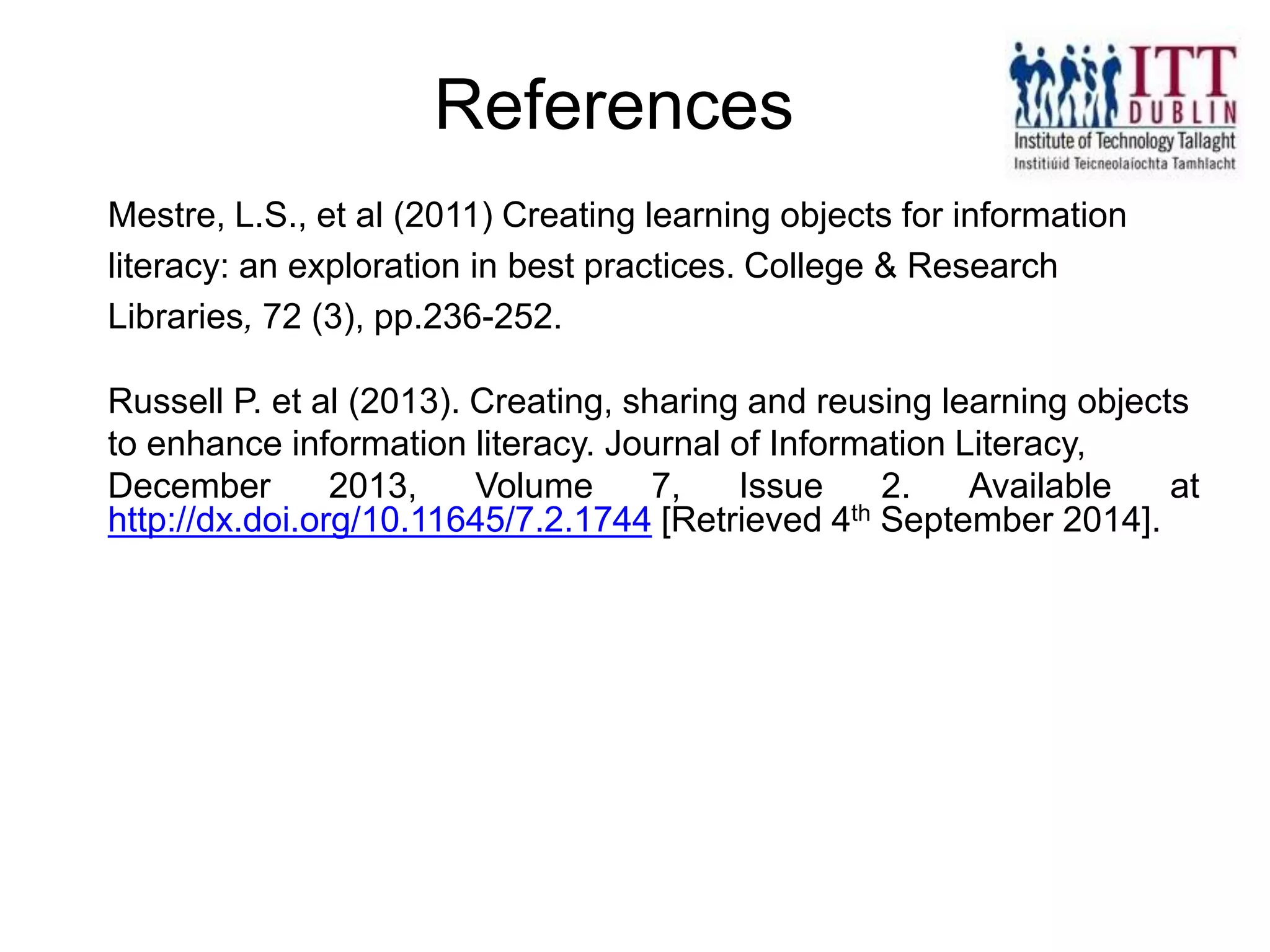 Mestre, L.S., et al (2011) Creating learning objects for information
literacy: an exploration in best practices. College & Research
Libraries, 72 (3), pp.236-252.
Russell P. et al (2013). Creating, sharing and reusing learning objects
to enhance information literacy. Journal of Information Literacy,
December 2013, Volume 7, Issue 2. Available at
http://dx.doi.org/10.11645/7.2.1744 [Retrieved 4th September 2014].
References
 