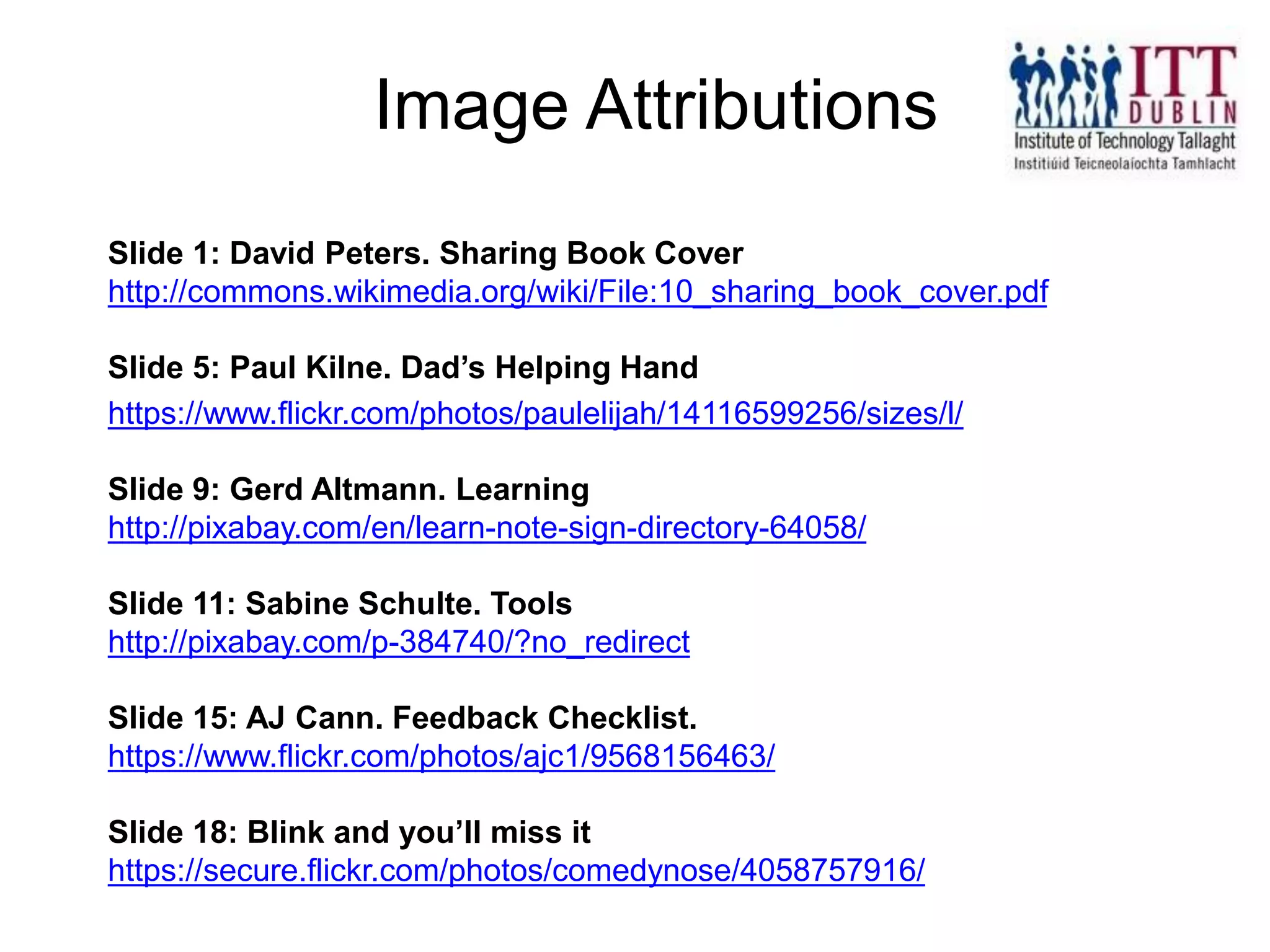 Slide 1: David Peters. Sharing Book Cover
http://commons.wikimedia.org/wiki/File:10_sharing_book_cover.pdf
Slide 5: Paul Kilne. Dad’s Helping Hand
https://www.flickr.com/photos/paulelijah/14116599256/sizes/l/
Slide 9: Gerd Altmann. Learning
http://pixabay.com/en/learn-note-sign-directory-64058/
Slide 11: Sabine Schulte. Tools
http://pixabay.com/p-384740/?no_redirect
Slide 15: AJ Cann. Feedback Checklist.
https://www.flickr.com/photos/ajc1/9568156463/
Slide 18: Blink and you’ll miss it
https://secure.flickr.com/photos/comedynose/4058757916/
Image Attributions
 