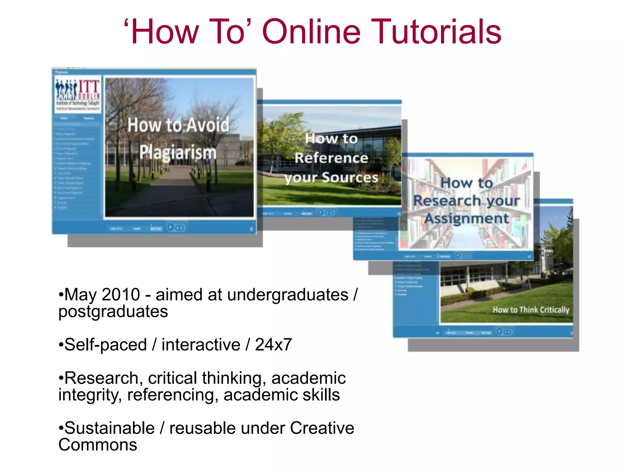‘How To’ Online Tutorials
•May 2010 - aimed at undergraduates /
postgraduates
•Self-paced / interactive / 24x7
•Research, critical thinking, academic
integrity, referencing, academic skills
•Sustainable / reusable under Creative
Commons
 