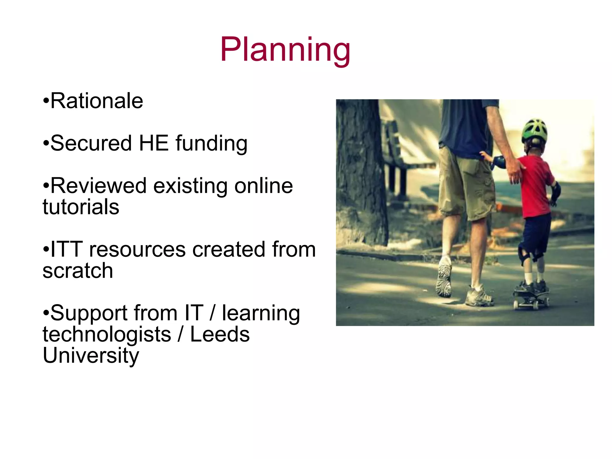 Planning
•Rationale
•Secured HE funding
•Reviewed existing online
tutorials
•ITT resources created from
scratch
•Support from IT / learning
technologists / Leeds
University
 