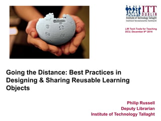 Going the Distance: Best Practices in
Designing & Sharing Reusable Learning
Objects
Philip Russell
Deputy Librarian
Institute of Technology Tallaght
LIR Tech Tools for Teaching
DCU, December 9th 2014
 