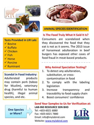 ANIMAL SPECIES IDENTIFICATION
Is The Food Truly What It Said It Is?
Send Your Samples to Us for Verification at:
LAB-IND RESOURCE SDN BHD
Tel: +603-6021 6880
Fax: +603-6021 7880
Email: info@mylabind.com
Website: www.mylabind.com
Tests Provided in LIR Lab:
 Bovine
 Buffalo
 Chicken
 Fish
 Horse
 Porcine
 Ruminant
One Species
or More?
Consumers are scandalized when
they discovered the food that they
eat is not as it seems. The 2013 issue
of horsemeat adulteration in beef
burgers has exposed other cases of
food fraud in meat-based products.
Why Animal Speciation Testing?
1. To detect any adulteration,
substitution, or cross-
contamination in food
2. To comply with the labeling
legislation
3. Increase transparency and
traceability to food supply chain
4. Boost consumers’ confidence
Scandal in Food Industry:
Adulterated products
may contain pork (taboo
for Muslim), veterinary
drug (harmful to human
health), illegal animal
species, and etc.
 