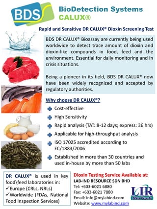 Dioxin Testing Service Available at:
LAB-IND RESOURCE SDN BHD
Tel: +603-6021 6880
Fax: +603-6021 7880
Email: info@mylabind.com
Website: www.mylabind.com
BioDetection Systems
CALUX®
Rapid and Sensitive DR CALUX® Dioxin Screening Test
Why choose DR CALUX®?
BDS DR CALUX® Bioassay are currently being used
worldwide to detect trace amount of dioxin and
dioxin-like compounds in food, feed and the
environment. Essential for daily monitoring and in
crisis situations.
Being a pioneer in its field, BDS DR CALUX® now
have been widely recognized and accepted by
regulatory authorities.
Cost-effective
High Sensitivity
Rapid analysis (TAT: 8-12 days; express: 36 hrs)
Applicable for high-throughput analysis
ISO 17025 accredited according to
EC/1883/2006
Established in more than 30 countries and
used in-house by more than 50 labs
DR CALUX® is used in key
foodfeed laboratories in:
Europe (CRLs, NRLs)
Worldwide (FDAs, National
Food Inspection Services)
 