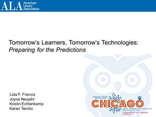 Tomorrow’s Learners, Tomorrow’s Technologies:
Preparing for the Predictions
Lola F. Francis
Joyce Neujahr
Kristin Echtenkamp
Karen Tercho
 