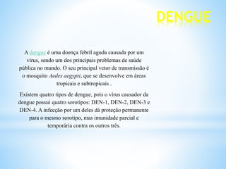 DENGUE
A dengue é uma doença febril aguda causada por um
vírus, sendo um dos principais problemas de saúde
pública no mundo. O seu principal vetor de transmissão é
o mosquito Aedes aegypti, que se desenvolve em áreas
tropicais e subtropicais .
Existem quatro tipos de dengue, pois o vírus causador da
dengue possui quatro sorotipos: DEN-1, DEN-2, DEN-3 e
DEN-4. A infecção por um deles dá proteção permanente
para o mesmo sorotipo, mas imunidade parcial e
temporária contra os outros três.