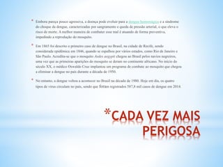 *CADA VEZ MAIS
PERIGOSA
* Embora pareça pouco agressiva, a doença pode evoluir para a dengue hemorrágica e a síndrome
do choque da dengue, caracterizadas por sangramento e queda de pressão arterial, o que eleva o
risco de morte. A melhor maneira de combater esse mal é atuando de forma preventiva,
impedindo a reprodução do mosquito.
* Em 1865 foi descrito o primeiro caso de dengue no Brasil, na cidade de Recife, sendo
considerada epidêmica em 1846, quando se espalhou por vários estados, como Rio de Janeiro e
São Paulo. Acredita-se que o mosquito Aedes aegypti chegou ao Brasil pelos navios negreiros,
uma vez que as primeiras aparições do mosquito se deram no continente africano. No início do
século XX, o médico Oswaldo Cruz implantou um programa de combate ao mosquito que chegou
a eliminar a dengue no país durante a década de 1950.
* No entanto, a dengue voltou a acontecer no Brasil na década de 1980. Hoje em dia, os quatro
tipos de vírus circulam no país, sendo que foram registrados 587,8 mil casos de dengue em 2014.