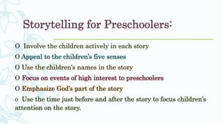 Storytelling for Preschoolers:
O Involve the children actively in each story
O Appeal to the children’s five senses
O Use the children’s names in the story
O Focus on events of high interest to preschoolers
O Emphasize God’s part of the story
o Use the time just before and after the story to focus children’s
attention on the story.
 