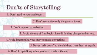 Don’ts of Storytelling:
1. Don’t read to your audience.
2. Don’t memorize only the general ideas.
3. Don’t memorize verbatim.
5. Never “talk down” to the children, treat them as equals.
4. Avoid interrupting your story to make corrections
3. Avoid the use of flashbacks; have little time change in the story.
6. Don’t keep talking when you have reached the end.
 