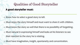 Qualities of Good Storyteller
o Know how to select a good story to tell.
o Must enjoy the story himself and must want to share it with children.
o Must know the story so well that there is no possibility of forgetting.
o Must natural in expressing himself and looks at his listeners to see
their reaction to the story he is relating.
o Must have imagination, insight, spontaneity and concentration.
 