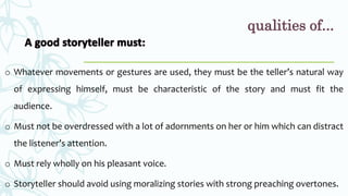 o Whatever movements or gestures are used, they must be the teller’s natural way
of expressing himself, must be characteristic of the story and must fit the
audience.
o Must not be overdressed with a lot of adornments on her or him which can distract
the listener’s attention.
o Must rely wholly on his pleasant voice.
o Storyteller should avoid using moralizing stories with strong preaching overtones.
qualities of...
 