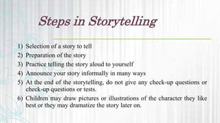 Steps in Storytelling
1) Selection of a story to tell
2) Preparation of the story
3) Practice telling the story aloud to yourself
4) Announce your story informally in many ways
5) At the end of the storytelling, do not give any check-up questions or
check-up questions or tests.
6) Children may draw pictures or illustrations of the character they like
best or they may dramatize the story later on.
 